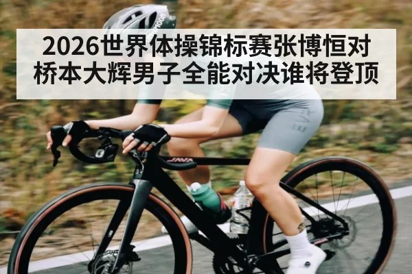 2026世界体操锦标赛张博恒对桥本大辉男子全能对决谁将登顶